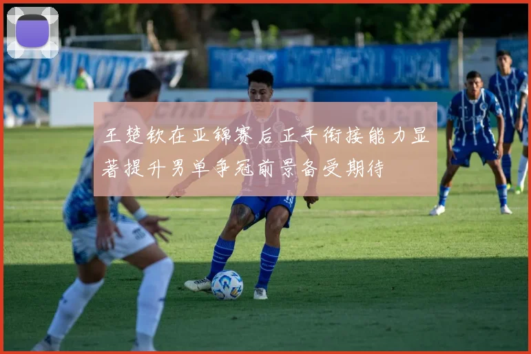 王楚钦在亚锦赛后正手衔接能力显著提升男单争冠前景备受期待
