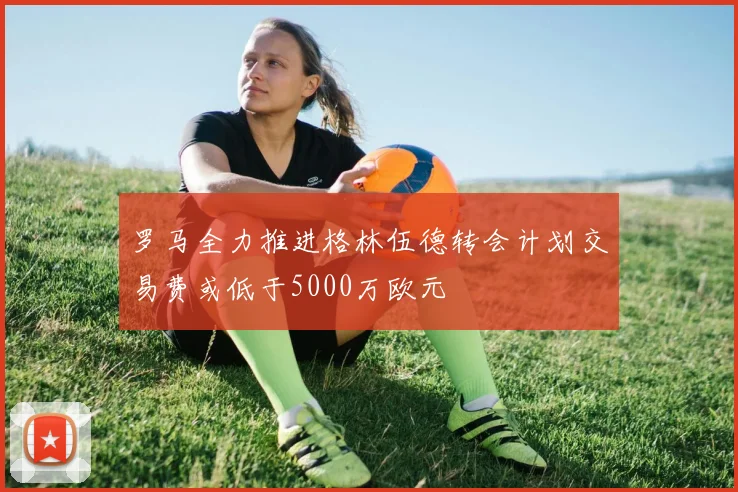 罗马全力推进格林伍德转会计划交易费或低于5000万欧元