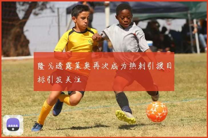 隆戈透露莱奥再次成为热刺引援目标引发关注
