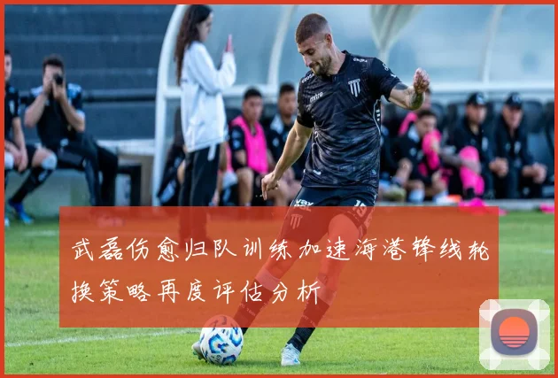 武磊伤愈归队训练加速海港锋线轮换策略再度评估分析