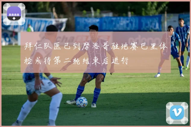 拜仁队医已到摩洛哥驻地赛巴里体检或待第二轮结束后进行