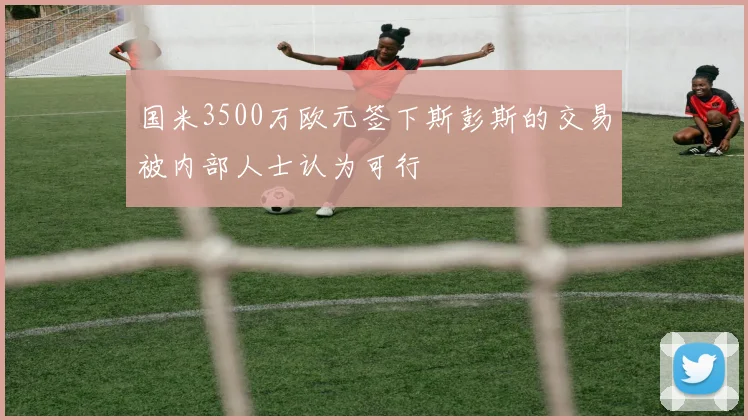 国米3500万欧元签下斯彭斯的交易被内部人士认为可行