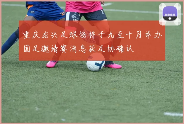 重庆龙兴足球场将于九至十月举办国足邀请赛消息获足协确认