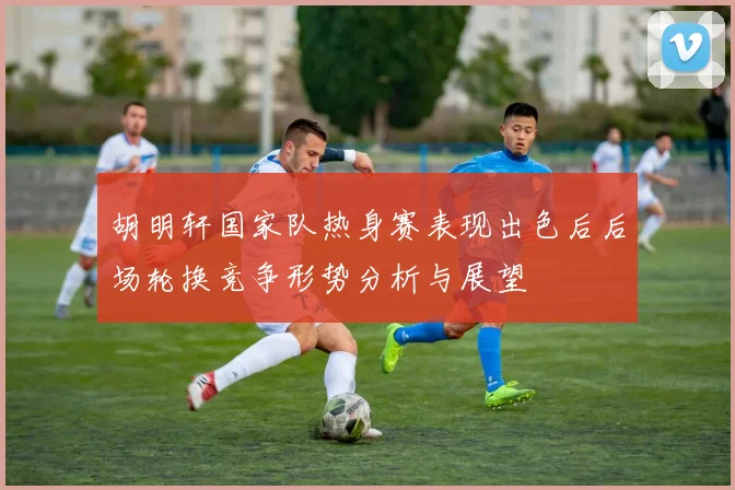 胡明轩国家队热身赛表现出色后后场轮换竞争形势分析与展望