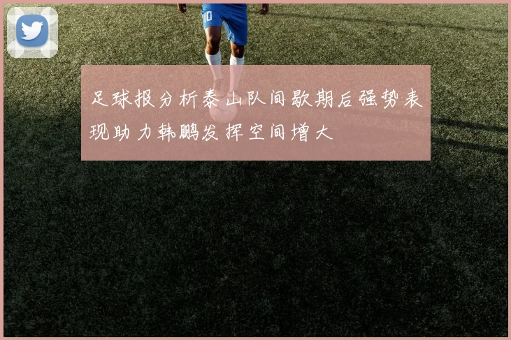 足球报分析泰山队间歇期后强势表现助力韩鹏发挥空间增大